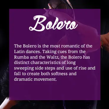 The Bolero is the most romantic of the Latin dances. Taking cues from the Rumba and the Waltz, the Bolero has distinct characteristics of long sweeping side steps and use of rise and fall to create both softness and dramatic movement.