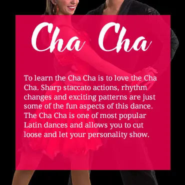 To learn the Cha Cha is to love the Cha Cha. Sharp staccato actions, rhythm changes and exciting patterns are just some of the fun aspects of this dance. The Cha Cha is one of the most popular Latin dances and allows you to cut loose and let your personality show.