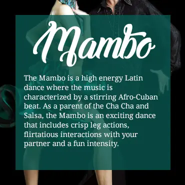 The Mambo is a high energy Latin dance where the music is characterized by a stirring Afro-Cuban beat. As a parent of the Cha Cha and Salsa, the Mambo is an exciting dance that includes crisp leg actions, flirtatious interactions with your partner and a fun intensity.