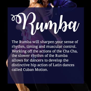 The Rumba will sharpen your sense of rhythm, timing and muscular control. Working off the actions of the Cha Cha, the slower rhythm of the Rumba allows for dancers to develop the distinctive hip action of Latin dances called Cuban Motion.