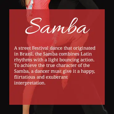 A street Festival dance that originated in Brazil, the Samba combines Latin rhythms with a light bouncing action. To achieve the true character of the Samba, a dancer must give it a happy, flirtatious and exuberant interpretation.