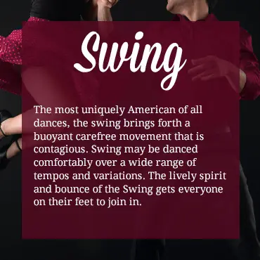 The most uniquely American of all dances, the swing brings forth a buoyant carefree movement that is contagious. Swing may be danced comfortably over a wide range of tempos and variations. The lively spirit and bounce of the Swing gets everyone on their feet to join in.