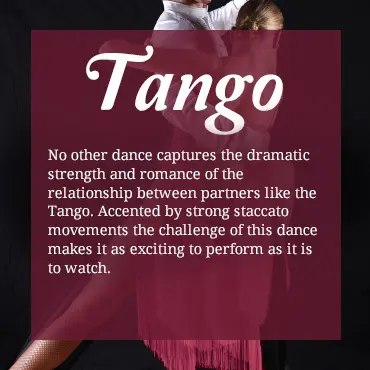 No other dance captures the dramatic strength and romance of the relationship between partners like the Tango. Accented by strong staccato movements, the challenge of this dance makes it as exciting to perform as it is to watch.