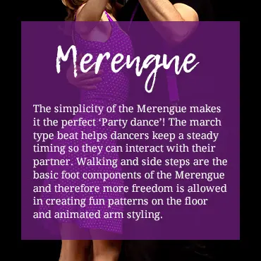 The simplicity of the Merengue makes it the perfect 'Party dance'! The march type beat helps dancers keep a steady timing so they can interect with their partner. Walking and side steps are the basic foot components of the Merengue and therefore more freedom is allowed in creating fun patterns on the floor and animated arm styling.