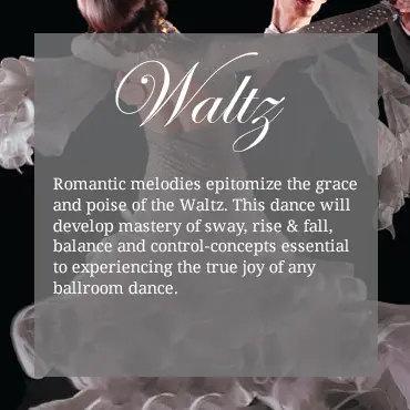 Romantic melodies epitomize the grace and poise of the Waltz. This dance will develop mastery of sway, rise & fall, balance and control-concepts essential to experiencing the true joy of any ballroom dance.